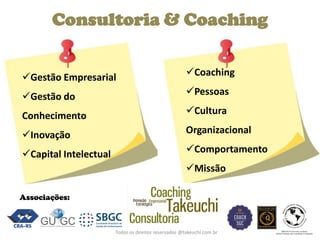 Todos os direitos reservados @takeuchi.com.br 
Consultoria & Coaching 
Gestão Empresarial 
Gestão do Conhecimento 
Inovação 
Capital Intelectual 
Coaching 
Pessoas 
Cultura Organizacional 
Comportamento 
Missão 
Associações:  