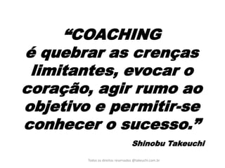 “COACHING é quebrar as crenças limitantes, evocar o coração, agir rumo ao objetivo e permitir-se conhecer o sucesso.” Shinobu Takeuchi 
Todos os direitos reservados @takeuchi.com.br  