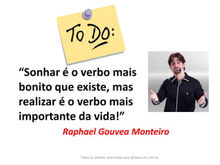 Todos os direitos reservados para @takeuchi.com.br 
“Sonhar é o verbo mais bonito que existe, mas realizar é o verbo mais importante da vida!” 
Raphael Gouvea Monteiro  