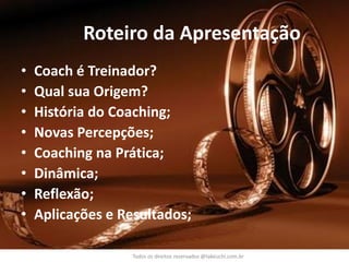Roteiro da Apresentação 
•Coach é Treinador? 
•Qual sua Origem? 
•História do Coaching; 
•Novas Percepções; 
•Coaching na Prática; 
•Dinâmica; 
•Reflexão; 
•Aplicações e Resultados; 
Todos os direitos reservados @takeuchi.com.br  