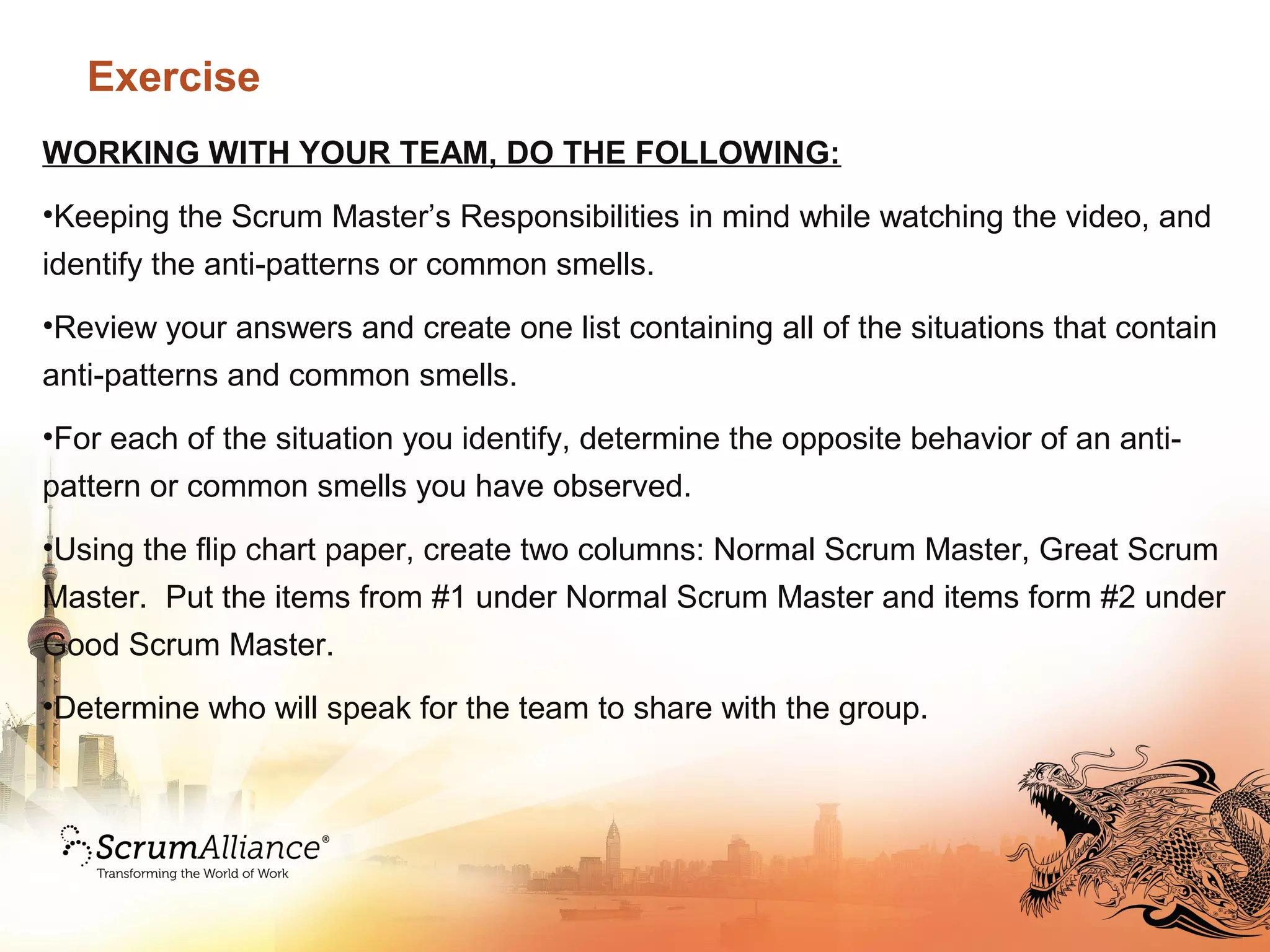 Exercise
WORKING WITH YOUR TEAM, DO THE FOLLOWING:
•Keeping the Scrum Master’s Responsibilities in mind while watching the video, and
identify the anti-patterns or common smells.
•Review your answers and create one list containing all of the situations that contain
anti-patterns and common smells.
•For each of the situation you identify, determine the opposite behavior of an anti-
pattern or common smells you have observed.
•Using the flip chart paper, create two columns: Normal Scrum Master, Great Scrum
Master. Put the items from #1 under Normal Scrum Master and items form #2 under
Good Scrum Master.
•Determine who will speak for the team to share with the group.
 