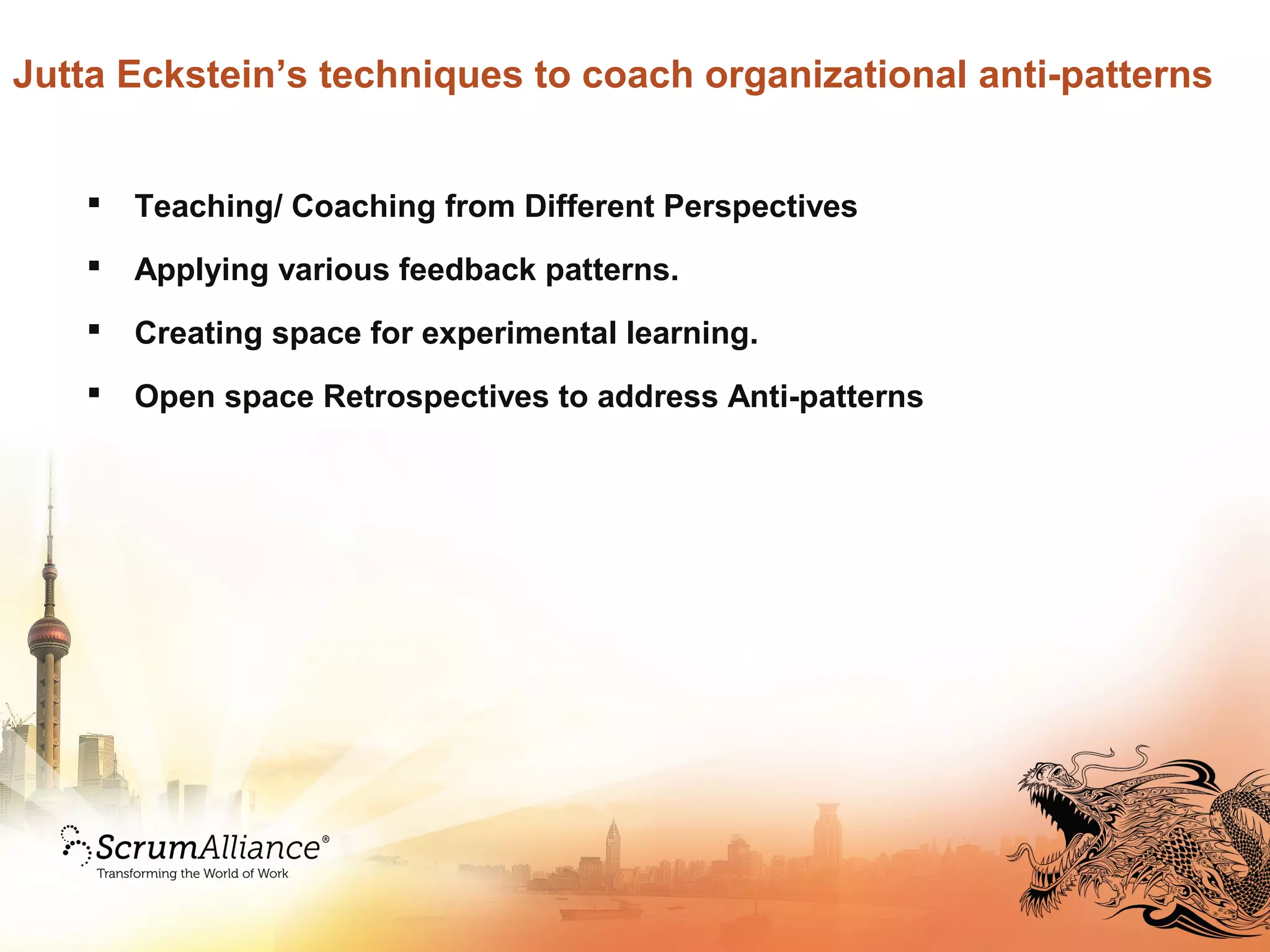 Jutta Eckstein’s techniques to coach organizational anti-patterns
 Teaching/ Coaching from Different Perspectives
 Applying various feedback patterns.
 Creating space for experimental learning.
 Open space Retrospectives to address Anti-patterns
 