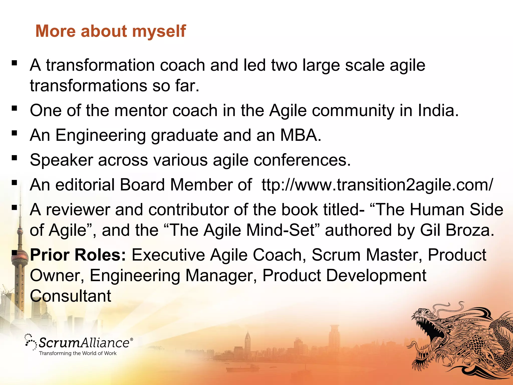 More about myself
 A transformation coach and led two large scale agile
transformations so far.
 One of the mentor coach in the Agile community in India.
 An Engineering graduate and an MBA.
 Speaker across various agile conferences.
 An editorial Board Member of ttp://www.transition2agile.com/
 A reviewer and contributor of the book titled- “The Human Side
of Agile”, and the “The Agile Mind-Set” authored by Gil Broza.
 Prior Roles: Executive Agile Coach, Scrum Master, Product
Owner, Engineering Manager, Product Development
Consultant
 