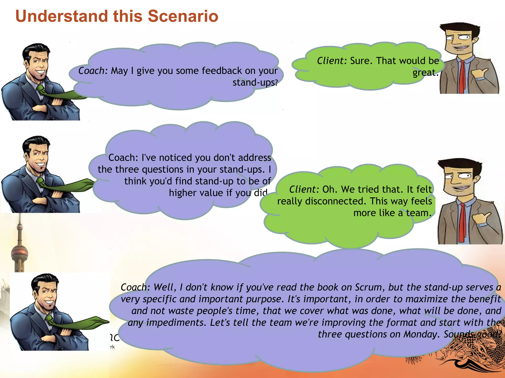 Understand this Scenario
Coach: May I give you some feedback on your
stand-ups?
Client: Sure. That would be
great.
Coach: I've noticed you don't address
the three questions in your stand-ups. I
think you'd find stand-up to be of
higher value if you did. Client: Oh. We tried that. It felt
really disconnected. This way feels
more like a team.
Coach: Well, I don't know if you've read the book on Scrum, but the stand-up serves a
very specific and important purpose. It's important, in order to maximize the benefit
and not waste people's time, that we cover what was done, what will be done, and
any impediments. Let's tell the team we're improving the format and start with the
three questions on Monday. Sounds good?
 