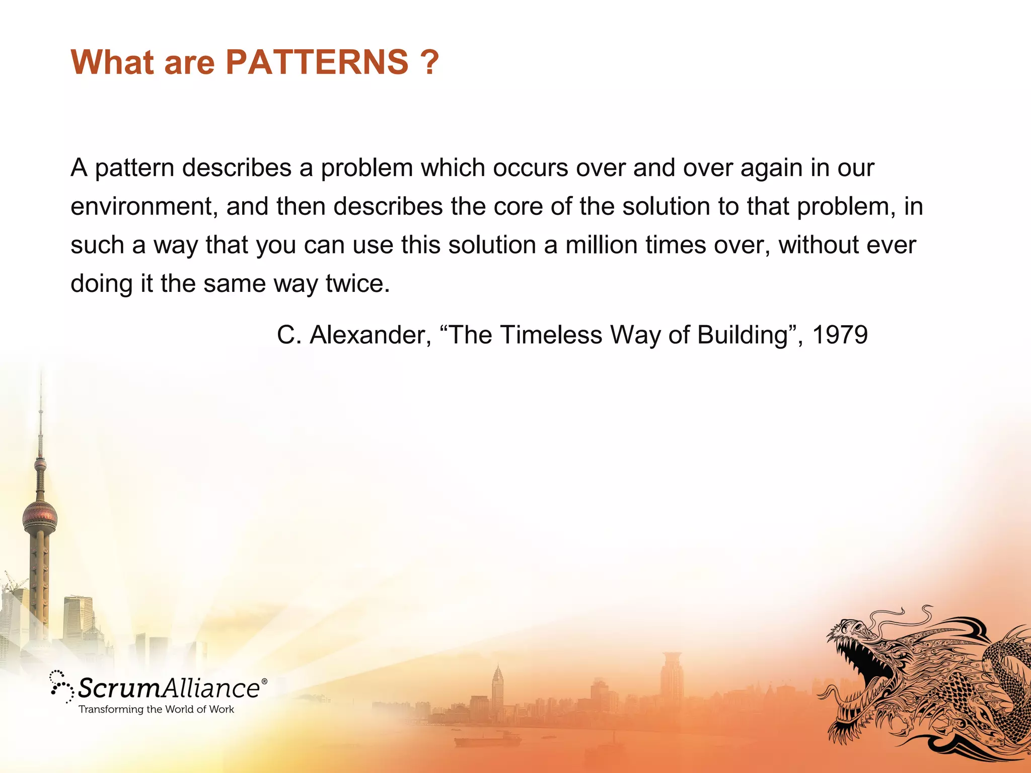 What are PATTERNS ?
A pattern describes a problem which occurs over and over again in our
environment, and then describes the core of the solution to that problem, in
such a way that you can use this solution a million times over, without ever
doing it the same way twice.
C. Alexander, “The Timeless Way of Building”, 1979
 