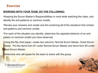 Exercise
WORKING WITH YOUR TEAM, DO THE FOLLOWING:
•Keeping the Scrum Master’s Responsibilities in mind while watching the video, and
identify the anti-patterns or common smells.
•Review your answers and create one list containing all of the situations that contain
anti-patterns and common smells.
•For each of the situation you identify, determine the opposite behavior of an anti-
pattern or common smells you have observed.
•Using the flip chart paper, create two columns: Normal Scrum Master, Great Scrum
Master. Put the items from #1 under Normal Scrum Master and items form #2 under
Good Scrum Master.
•Determine who will speak for the team to share with the group.
 
