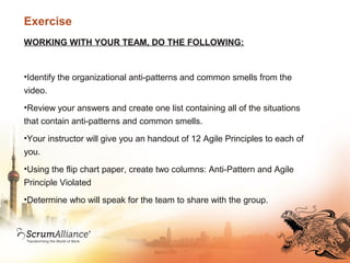 Exercise
WORKING WITH YOUR TEAM, DO THE FOLLOWING:
•Identify the organizational anti-patterns and common smells from the
video.
•Review your answers and create one list containing all of the situations
that contain anti-patterns and common smells.
•Your instructor will give you an handout of 12 Agile Principles to each of
you.
•Using the flip chart paper, create two columns: Anti-Pattern and Agile
Principle Violated
•Determine who will speak for the team to share with the group.
 