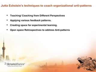 Jutta Eckstein’s techniques to coach organizational anti-patterns
 Teaching/ Coaching from Different Perspectives
 Applying various feedback patterns.
 Creating space for experimental learning.
 Open space Retrospectives to address Anti-patterns
 