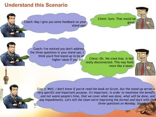 Understand this Scenario
Coach: May I give you some feedback on your
stand-ups?
Client: Sure. That would be
great.
Coach: I've noticed you don't address
the three questions in your stand-ups. I
think you'd find stand-up to be of
higher value if you did. Client: Oh. We tried that. It felt
really disconnected. This way feels
more like a team.
Coach: Well, I don't know if you've read the book on Scrum, but the stand-up serves a
very specific and important purpose. It's important, in order to maximize the benefit
and not waste people's time, that we cover what was done, what will be done, and
any impediments. Let's tell the team we're improving the format and start with the
three questions on Monday. Sounds good?
 