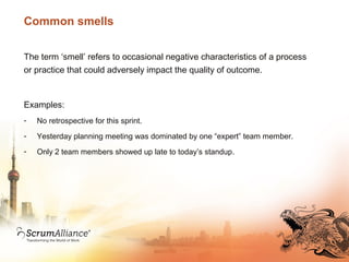 Common smells
The term ‘smell’ refers to occasional negative characteristics of a process
or practice that could adversely impact the quality of outcome.
Examples:
- No retrospective for this sprint.
- Yesterday planning meeting was dominated by one “expert” team member.
- Only 2 team members showed up late to today’s standup.
 