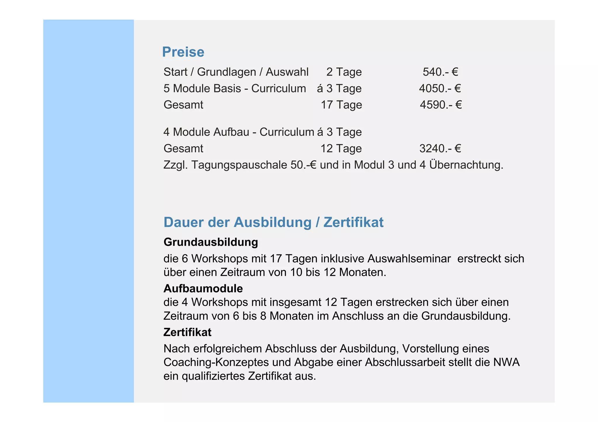 Preise
Start / Grundlagen / Auswahl  2 Tage             540.- !
5 Module Basis - Curriculum á 3 Tage            4050.- !
Gesamt                       17 Tage            4590.- !

4 Module Aufbau - Curriculum á 3 Tage
Gesamt                       12 Tage            3240.- !
Zzgl. Tagungspauschale 50.-! und in Modul 3 und 4 Übernachtung.




Dauer der Ausbildung / Zertifikat
Grundausbildung
die 6 Workshops mit 17 Tagen inklusive Auswahlseminar erstreckt sich
über einen Zeitraum von 10 bis 12 Monaten.
Aufbaumodule
die 4 Workshops mit insgesamt 12 Tagen erstrecken sich über einen
Zeitraum von 6 bis 8 Monaten im Anschluss an die Grundausbildung.
Zertifikat
Nach erfolgreichem Abschluss der Ausbildung, Vorstellung eines
Coaching-Konzeptes und Abgabe einer Abschlussarbeit stellt die NWA
ein qualifiziertes Zertifikat aus.
 