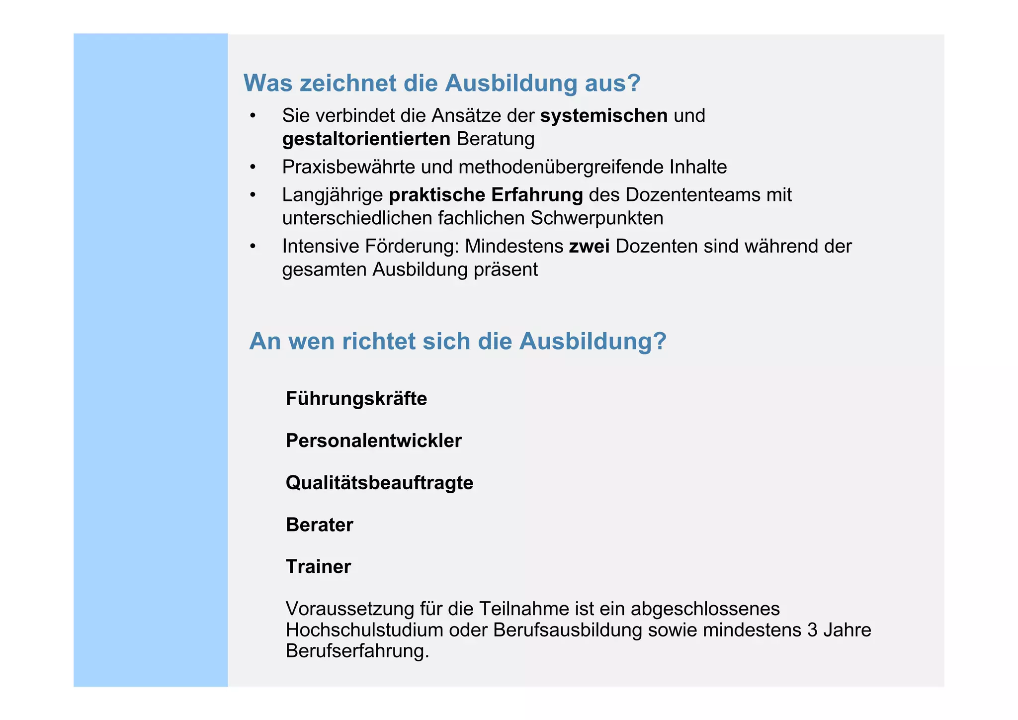Was zeichnet die Ausbildung aus?
•   Sie verbindet die Ansätze der systemischen und
    gestaltorientierten Beratung
•   Praxisbewährte und methodenübergreifende Inhalte
•   Langjährige praktische Erfahrung des Dozententeams mit
    unterschiedlichen fachlichen Schwerpunkten
•   Intensive Förderung: Mindestens zwei Dozenten sind während der
    gesamten Ausbildung präsent


An wen richtet sich die Ausbildung?

    Führungskräfte

    Personalentwickler

    Qualitätsbeauftragte

    Berater

    Trainer

    Voraussetzung für die Teilnahme ist ein abgeschlossenes
    Hochschulstudium oder Berufsausbildung sowie mindestens 3 Jahre
    Berufserfahrung.
 