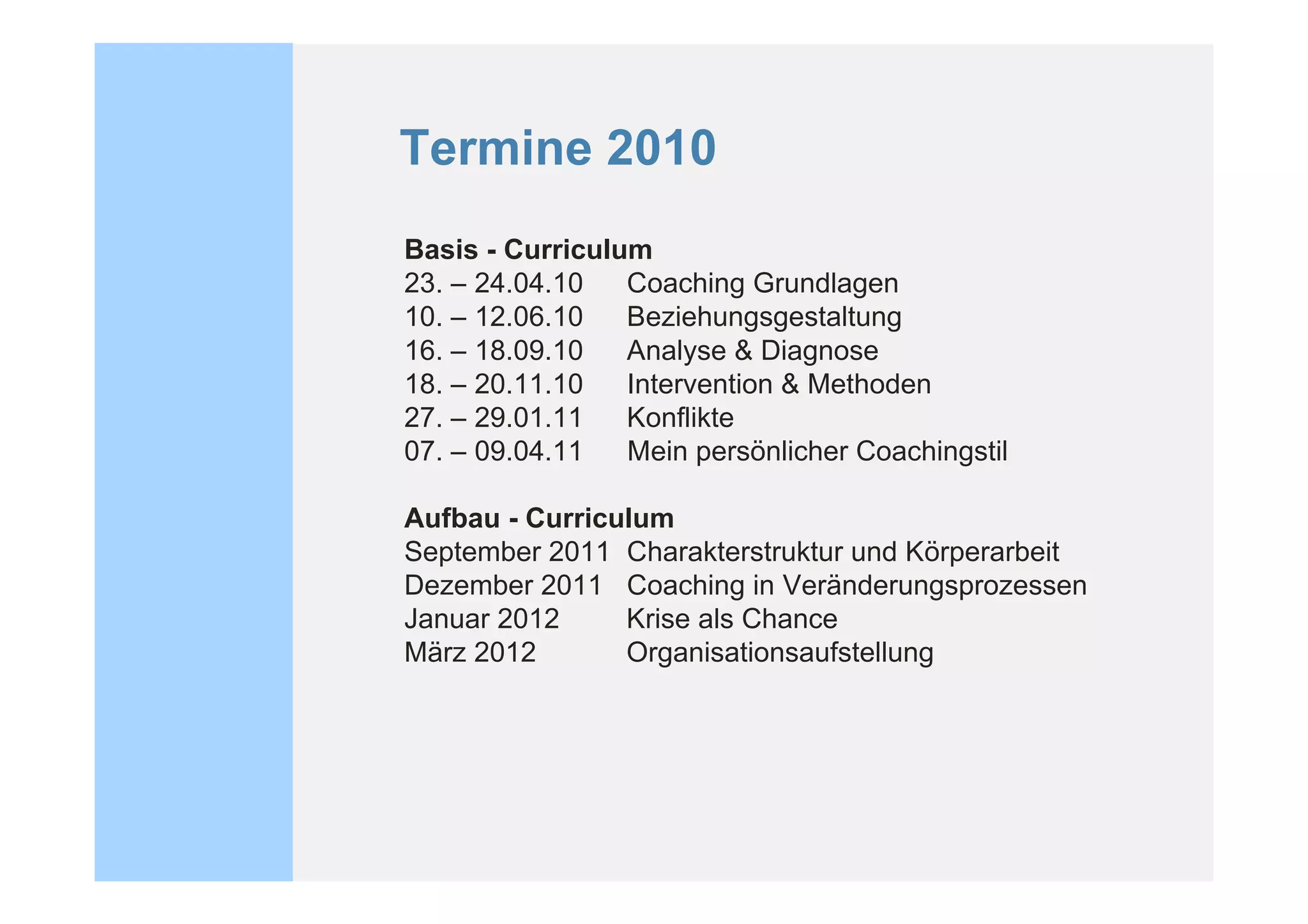 Termine 2010
Basis - Curriculum
23. – 24.04.10   Coaching Grundlagen
10. – 12.06.10   Beziehungsgestaltung
16. – 18.09.10   Analyse & Diagnose
18. – 20.11.10   Intervention & Methoden
27. – 29.01.11   Konflikte
07. – 09.04.11   Mein persönlicher Coachingstil

Aufbau - Curriculum
September 2011 Charakterstruktur und Körperarbeit
Dezember 2011 Coaching in Veränderungsprozessen
Januar 2012     Krise als Chance
März 2012       Organisationsaufstellung
 
