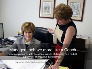 Image source credited to http://www.asmii.com/Meetings%20Managers%20at%20Work.jpg
Managers behave more like a Coach
Guide conversations with questions ,instead of directing to a mutual
agreement of Impactful development
 
