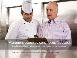 Managers coach by continuous feedback
Coaching facilitation without waiting for formal review meetings
Image source credited to http://possector.com/img/articles/restaurant-management0.jpg
 