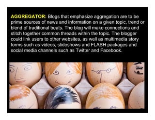 AGGREGATOR: Blogs that emphasize aggregation are to be
prime sources of news and information on a given topic, trend or
blend of traditional beats. The blog will make connections and
stitch together common threads within the topic. The blogger
could link users to other websites, as well as multimedia story
forms such as videos, slideshows and FLASH packages and
social media channels such as Twitter and Facebook.
 