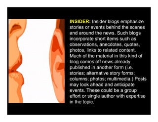 INSIDER: Insider blogs emphasize
stories or events behind the scenes
and around the news. Such blogs
incorporate short items such as
observations, anecdotes, quotes,
photos, links to related content.
Much of the material in this kind of
blog comes off news already
published in another form (i.e.
stories; alternative story forms;
columns; photos; multimedia.) Posts
may look ahead and anticipate
events. These could be a group
effort or single author with expertise
in the topic.
 