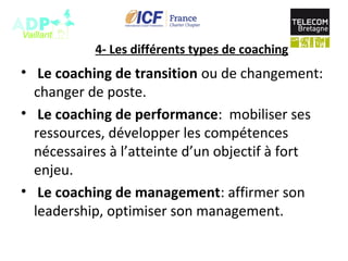 4- Les différents types de coaching
• Le coaching de transition ou de changement:
changer de poste.
• Le coaching de performance: mobiliser ses
ressources, développer les compétences
nécessaires à l’atteinte d’un objectif à fort
enjeu.
• Le coaching de management: affirmer son
leadership, optimiser son management.
 