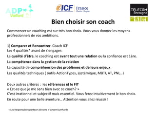 Bien choisir son coach
Commencer un coaching est sur très bon choix. Vous vous donnez les moyens
professionnels de vos ambitions.
1) Comparer et Rencontrer. Coach ICF
Les 4 qualités* avant de s’engager:
La qualité d’être, le coaching est avant tout une relation ou la confiance est 1ère.
La compétence dans la gestion de la relation
La capacité de compréhension des problèmes et de leurs enjeux
Les qualités techniques ( outils ActionTypes, systémique, MBTI, AT, PNL…)
Deux autres critères : les références et le FIT
« Est-ce que je me sens bien avec ce coach? »
C’est irrationnel et subjectif mais essentiel. Vous ferez intuitivement le bon choix.
En route pour une belle aventure… Attention vous allez réussir !
« Les Responsables porteurs de sens » Vincent Lenhardt
 