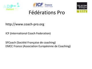 Fédérations Pro
http://www.coach-pro.org
ICF (International Coach Federation)
SFCoach (Société Française de coaching)
EMCC France (Association Européenne de Coaching)
 