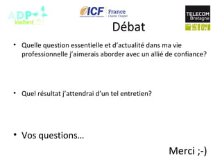 Débat
• Quelle question essentielle et d’actualité dans ma vie
professionnelle j’aimerais aborder avec un allié de confiance?
• Quel résultat j’attendrai d’un tel entretien?
• Vos questions…
Merci ;-)
 