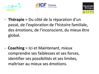 - Thérapie = Du côté de la réparation d’un
passé, de l’exploration de l’histoire familiale,
des émotions, de l’inconscient, du mieux être
global.
- Coaching = Ici et Maintenant, mieux
comprendre ses faiblesses et ses forces,
identifier ses possibilités et ses limites,
maîtriser au mieux ses émotions.
 