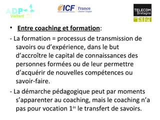 • Entre coaching et formation:
- La formation = processus de transmission de
savoirs ou d’expérience, dans le but
d’accroître le capital de connaissances des
personnes formées ou de leur permettre
d’acquérir de nouvelles compétences ou
savoir-faire.
- La démarche pédagogique peut par moments
s’apparenter au coaching, mais le coaching n’a
pas pour vocation 1ère
le transfert de savoirs.
 