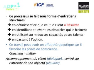 - Ce processus se fait sous forme d’entretiens
structurés:
 en définissant ce que veut le client = Résultat
 en identifiant et levant les obstacles qui le freinent
 en utilisant au mieux ses capacités et ses talents
 en passant à l’action.
• Ce travail peut avoir un effet thérapeutique car il
favorise les prises de conscience.
Coaching = métier
Accompagnement du client (dialogue)…centré sur 
l’atteinte de son objectif (résultat).
 