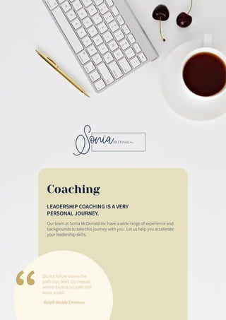 Coaching
LEADERSHIP COACHING IS A VERY
PERSONAL JOURNEY.
Our team at Sonia McDonald Inc have a wide range of experience and
backgrounds to take this journey with you. Let us help you accelerate
your leadership skills.
Do not follow where the
path may lead. Go instead
where there is no path and
leave a trail.
-Ralph Waldo Emerson
 