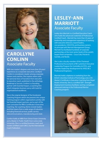 Carollyne
Conlinn
Associate Faculty
With two master’s degrees and more than 20 years’
experience as a corporate executive, Carollyne
Conlinn is considered a leader among corporate
trainers and coaches. She inspires others with
her personal story of transition from executive
to executive coach, published in the anthology,
Roadmap to Success. Conlinn is a founding
partner with Essential Impact, a coaching firm
which integrates business savvy with tools for
organizational excellence.
She is the original designer of the Excelerator
Coaching Program which she presents this unique
training program within organizations jointly with
her Essential Impact partners, and as part of the
core curriculum for RRU’s Certificate in Executive
Coaching. Her coaching clients include leaders
and their teams from a wide range of industries
including financial services, public service,
telecommunications, manufacturing and retail.
Conlinn holds an MBA from Simon Fraser University
and a Master in Public Health from Loma Linda
University. She is a certified business coach and
master certified coach (MCC) by the International
Coach Federation.
lesley-ann
Marriott
Associate Faculty
Lesley-Ann Marriott is a Certified Executive Coach
who holds the advanced credential of Professional
Certified Coach. Marriott has more than 25 years of
leadership and management experience of working
with executive directors, board leaders,
vice presidents, CEO/CFOs and business owners.
As principal with Marriott Management Group,
Marriott has facilitated hundreds of corporate
partnerships at the most senior levels of the world’s
largest food companies – Coca-Cola, Procter &
Gamble, and Nestle.
She is also a faculty member of the Chartered
Professional Accountants of BC’s premium Executive
Leadership Program for Controllers & CFO’s, and
provides leadership development for APEG-BC’s
Professional Engineers.
Marriott holds a diploma in marketing from the
British Columbia Institute of Technology and a CEC
Master’s Certificate in Executive Coaching from Royal
Roads University. She is a certified SDI®- Strength
Deployment Inventory facilitator and has completed
advanced training in the Professional Mentor
Coaching program.
 