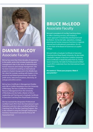 Dianne McCoy
Associate Faculty
McCoy has more than three decades of experience
in the public sector that includes leadership and
management roles in the areas of administration,
human resources and change management. She
has been involved in working on international
projects in Eastern Europe and in the Middle East.
Her client list includes working with leaders in the
provincial and federal governments, the not-for-
profit sector, telecommunications, electricity, oil
and gas and airline sectors.
McCoy has a Certificate in Management Studies
and a BA in Conflict Resolution from the University
of Winnipeg. She has a Certificate in Human
Resource Management from the University
of Manitoba and she holds a Master of Arts in
Leadership and Training and a Graduate Certificate
in Executive Coaching from Royal Roads University.
She has received the designation Professional
Certified Coach (PCC) from the International Coach
Federation and she is also a certified facilitator for
Coaching Out-of-The-Box Coaching Program. She
is also trained in using the Strength Deployment
Inventory Assessment tool and the Prevue HR
Assessment tool.
BruCe McleoD
Associate Faculty
McLeod is president of Live Big Coaching where
he offers coaching services, and employs a
“coach approach”to leadership development and
facilitation. He has led sales, operations, strategic
planning and human resources functions in regional,
national and multinational corporations. He sits
as vice chair of the Board of Governors at Loyalist
College.
McLeod holds a Graduate Certificate in Executive
Coaching from Royal Roads University. He also holds
a bachelor’s degree in law from Carleton University
and a Certificate in Adult Education from St. Francis
Xavier University. He holds his Professional Certified
Coach (PCC) credentials from the International Coach
Federation.
His mantra is “Know your purpose. Make it
your practice.”
 