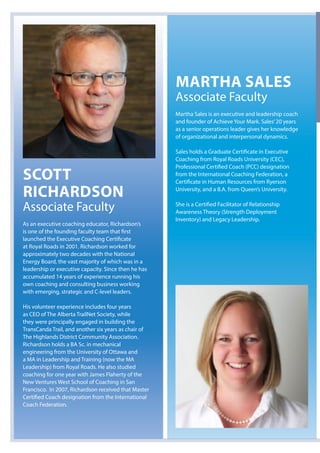 Scott
RichaRdSon
Associate Faculty
As an executive coaching educator, Richardson’s
is one of the founding faculty team that first
launched the Executive Coaching Certificate
at Royal Roads in 2001. Richardson worked for
approximately two decades with the National
Energy Board, the vast majority of which was in a
leadership or executive capacity. Since then he has
accumulated 14 years of experience running his
own coaching and consulting business working
with emerging, strategic and C-level leaders.
His volunteer experience includes four years
as CEO of The Alberta TrailNet Society, while
they were principally engaged in building the
TransCanda Trail, and another six years as chair of
The Highlands District Community Association.
Richardson holds a BA Sc. in mechanical
engineering from the University of Ottawa and
a MA in Leadership and Training (now the MA
Leadership) from Royal Roads. He also studied
coaching for one year with James Flaherty of the
New Ventures West School of Coaching in San
Francisco. In 2007, Richardson received that Master
Certified Coach designation from the International
Coach Federation.
MaRtha SaleS
Associate Faculty
Martha Sales is an executive and leadership coach
and founder of Achieve Your Mark. Sales’20 years
as a senior operations leader gives her knowledge
of organizational and interpersonal dynamics.
Sales holds a Graduate Certificate in Executive
Coaching from Royal Roads University (CEC),
Professional Certified Coach (PCC) designation
from the International Coaching Federation, a
Certificate in Human Resources from Ryerson
University, and a B.A. from Queen’s University.
She is a Certified Facilitator of Relationship
Awareness Theory (Strength Deployment
Inventory) and Legacy Leadership.
 