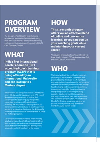 HOW
This six-month program
offers you an effective blend
of online and on-campus
learning, so you can pursue
your coaching goals while
maintaining your current
career.
* Graduates of Executive Coaching will receive a
Royal Roads University CEC designation: Certified
Executive Coach, ICF accredited
WHAT
India’s first International
Coach Federation (ICF)
accredited coach training
program (ACTP) that is
being offered by an
International University,
and can lead up to a
Masters degree.
RRU launched this program in 2001 in Canada with
over 1400 alumni of the program. In its 17th year of
delivery the program comes to India at Soil.
The program has been uniquely designed to
encompass practical, real life applications,
including; the marketing of coaching services to
real organizations; the delivery of coaching services
pro-bono to executive clients; and the delivery of a
coaching‘intervention’to an executive team in a Not-
for- Profit organization.
The program will be facilitated by award winning
faculty and Master Certified Coaches coming from
RRU. A transformative learning environment will
be created in the blended course delivery with 2
residencies and online delivery of the course.
WHO
The Executive Coaching certification program
provides you with the skills, knowledge and
practical tools to effectively coach individuals
and organizations towards superior performance.
Designed for business professionals who already
have leadership and management experience,
this program is ideal for those who have the
energy and passion to become practicing
executive coaches, or want to incorporate a
coaching culture within their own organization.
This six-month program offers you an effective
blend of online and on-campus learning, so
you can pursue your coaching goals while
maintaining your current career.
 