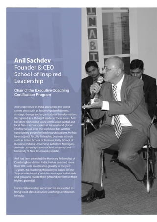 Anil Sachdev
Founder & CEO
School of Inspired
Leadership
Chair of the Executive Coaching
Certification Program
Anil’s experience in India and across the world
covers areas such as leadership development,
strategic change and organizational transformation.
Recognized as a thought leader in these areas, Anil
has done pioneering work with leading global and
local firms. He has spoken at national and global
conferences all over the world and has written
contributory pieces for leading publications. He has
been adjunct Faculty to leading business schools
such as Indian School of Business, Kelly School of
Business (Indiana University), GMI (Flint Michigan),
Antioch University(Seattle) Ohio University and
University of New Brunswick(Canada).
Anil has been awarded the Honorary Fellowship of
Coaching Foundation India. He has coached more
than 50 C-suite level leader globally in the past
10 years. His coaching philosophy is based on the
‘Appreciative Inquiry’which encourages individuals
and groups to realize their gifts and perform at their
highest potential.
Under his leadership and vision we are excited to
bring world class Executive Coaching Certification
to India.
 