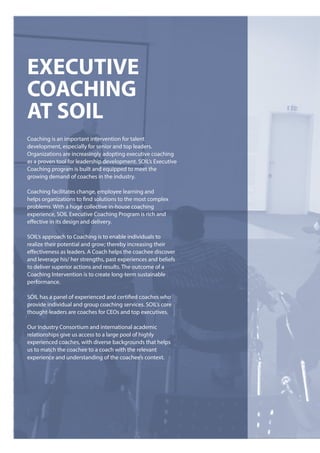 eXecUTIVe
coachInG
aT SoIl
Coaching is an important intervention for talent
development, especially for senior and top leaders.
Organizations are increasingly adopting executive coaching
as a proven tool for leadership development. SOIL’s Executive
Coaching program is built and equipped to meet the
growing demand of coaches in the industry.
Coaching facilitates change, employee learning and
helps organizations to find solutions to the most complex
problems. With a huge collective in-house coaching
experience, SOIL Executive Coaching Program is rich and
effective in its design and delivery.
SOIL’s approach to Coaching is to enable individuals to
realize their potential and grow; thereby increasing their
effectiveness as leaders. A Coach helps the coachee discover
and leverage his/ her strengths, past experiences and beliefs
to deliver superior actions and results. The outcome of a
Coaching Intervention is to create long-term sustainable
performance.
SOIL has a panel of experienced and certified coaches who
provide individual and group coaching services. SOIL’s core
thought-leaders are coaches for CEOs and top executives.
Our Industry Consortium and international academic
relationships give us access to a large pool of highly
experienced coaches, with diverse backgrounds that helps
us to match the coachee to a coach with the relevant
experience and understanding of the coachee’s context.
 