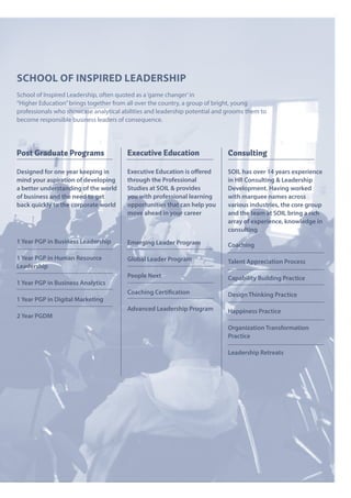 School of InSpIred leaderShIp
School of Inspired Leadership, often quoted as a‘game changer’in
“Higher Education”brings together from all over the country, a group of bright, young
professionals who showcase analytical abilities and leadership potential and grooms them to
become responsible business leaders of consequence.
Executive Education
Executive Education is offered
through the Professional
Studies at SOIL & provides
you with professional learning
opportunities that can help you
move ahead in your career
Emerging Leader Program
Global Leader Program
People Next
Coaching Certification
Advanced Leadership Program
Post Graduate Programs
Designed for one year keeping in
mind your aspiration of developing
a better understanding of the world
of business and the need to get
back quickly to the corporate world
1 Year PGP in Business Leadership
1 Year PGP in Human Resource
Leadership
1 Year PGP in Business Analytics
1 Year PGP in Digital Marketing
2 Year PGDM
Consulting
SOIL has over 14 years experience
in HR Consulting & Leadership
Development. Having worked
with marquee names across
various industries, the core group
and the team at SOIL bring a rich
array of experience, knowledge in
consulting
Coaching
Talent Appreciation Process
Capability Building Practice
Design Thinking Practice
Happiness Practice
Organization Transformation
Practice
Leadership Retreats
 
