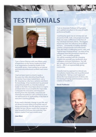 TESTIMONIALS
“I am a Senior Director with over fifteen years
of experience at the Senior Leadership level
in an organization funded by Health in the
non-profit sector. I have worked as an internal
and external professional certified coach since
2010.
I had not been back to school in quite a
few years but after attending Royal Roads
University I have never looked back. I am a
life- long learner who has a satiation and thirst
for knowledge. It has transformed my personal
and professional life as a Transformational
leader in the field. I have been driven to inspire
and lead others to accomplish the impossible.
I anticipate the innovative and integrative
learning from the reputable, seasoned and
international professors will continue to serve
me well based on its applicability in the field of
executive coaching globally.
If you need a dramatic change in your life, and
are driven to assist others to find their way of
being and purpose, this life altering course was
written for you. All you need is the courage to
step forward to find your true potential. Your
dreams matter! Find your untold story.”
Jean West
“I am an Associate Professor of Psychiatry
and a global consultant in the area of health-
professional health.
Coaching has given me an entirely new set
of practical skills, tools, and perspectives that
helps me make a difference in the lives of
my individual and team clients. The biggest
impact has been the influence of my fellow
learners…consistently incredibly talented,
creative, compassionate and enthusiastic.
They also help in challenging norms, rules, and
“typical ways of doing things.” So many of my
colleagues have left permanent imprints on
my life…I am incredibly grateful.
You will be rewarded with life-changing
insights into yourself, your profession, your
colleagues, and your institutions. You will
get waaaay more back than you could ever
put in….RRU is an exponentially giving
community.
I transformed my approach to clinical care,
consultation, leadership, and my professional
development. Taking a coach-approach
allows the true empowerment of others, the
harnessing of energy and innovation, and co-
creation of excellence.”
Derek Puddester
 