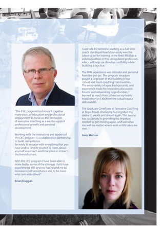 “The CEC program has brought together
many years of education and professional
engagement to focus on the profession
of executive coaching as a way to support
professional growth and personal
development.
Working with the instructors and leaders of
the CEC program is a collaborative partnership
to build competence.
Be ready to engage with everything that you
have and to stretch yourself to learn about
yourself as a coach and how you can impact
the lives of others.
With the CEC program I have been able to
make better sense of the changes that I have
experienced; this process has helped me to
increase in self-acceptance and to be more
who I am with others.”
Brian Duggan
I was told by someone working as a full-time
coach that Royal Roads University was the
‘place to be’for training in the field; RRU has a
solid reputation in this unregulated profession,
which will help me develop credibility while
building a practice.
The RRU experience was intimate and personal
from the get-go. The program structure
played a large part in the building of our
cohort and team-coaching communities.
The wide variety of ages, backgrounds, and
experience made for rewarding discussion
forums and networking opportunities. I
learned as much from others on my team/
triad/cohort as I did from the actual course
deliverables.
The Graduate Certificate in Executive Coaching
at Royal Roads University has reignited my
desire to create and dream again. This course
has succeeded in providing the impetus I
needed to get moving again, and will serve
me well no matter where work or life takes me
next.
Janis Hutton
 