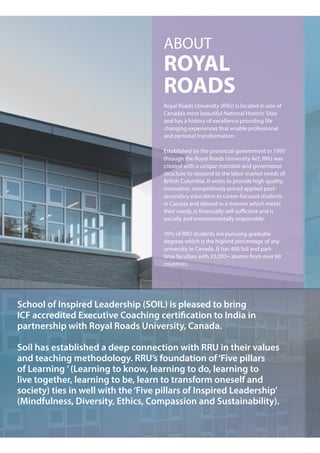 ABOUT
ROYAL
ROADS
Royal Roads University (RRU) is located in one of
Canada’s most beautiful National Historic Sites
and has a history of excellence providing life
changing experiences that enable professional
and personal transformation.
Established by the provincial government in 1995
through the Royal Roads University Act, RRU was
created with a unique mandate and governance
structure to respond to the labor market needs of
British Columbia. It exists to provide high quality,
innovative, competitively priced applied post-
secondary education to career-focused students
in Canada and abroad in a manner which meets
their needs, is financially self-sufficient and is
socially and environmentally responsible.
70% of RRU students are pursuing graduate
degrees which is the highest percentage of any
university in Canada. It has 400 full and part-
time faculties with 23,000+ alumni from over 60
countries.
School of Inspired Leadership (SOIL) is pleased to bring
ICF accredited Executive Coaching certification to India in
partnership with Royal Roads University, Canada.
Soil has established a deep connection with RRU in their values
and teaching methodology. RRU’s foundation of‘Five pillars
of Learning ’(Learning to know, learning to do, learning to
live together, learning to be, learn to transform oneself and
society) ties in well with the‘Five pillars of Inspired Leadership’
(Mindfulness, Diversity, Ethics, Compassion and Sustainability).
 