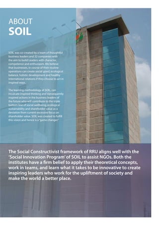 ABOUT
SOIL
SOIL was co-created by a team of thoughtful
business leaders and 32 companies with
the aim to build Leaders with character,
competence and enthusiasm. We believe
that businesses, in course of their routine
operations can create social good, ecological
balance, holistic development and healthy
international relations if they choose to act in
inspired ways.
The learning methodology at SOIL, can
inculcate inspired thinking and consequently
inspired actions in the business leaders of
the future who will contribute to the triple
bottom line of social wellbeing, ecological
sustainability and shareholder value as a
deviation from current excessive focus on
shareholder value. SOIL was created to fulfill
this vision and hence is a“game changer.”
The Social Constructivist framework of RRU aligns well with the
‘Social Innovation Program’of SOIL to assist NGOs. Both the
institutes have a firm belief to apply their theoretical concepts,
work in teams, and learn what it takes to be innovative to create
inspiring leaders who work for the upliftment of society and
make the world a better place.
 