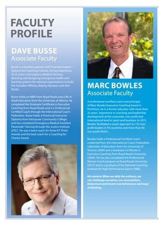 Dave Busse
Associate Faculty
Busse is a founding partner with Essential Impact –
Systems for Coaching Cultures. He has experience
of 25 years in Emergency Medical Services;
directing and designing emergency health-care
learning systems for national organizations include
the Canadian Military, Beijing Olympics and Abu
Dhabi.
Busse holds an MBA from Royal Roads and a BA in
Adult Education from the University of Alberta. He
completed the Graduate Certificate in Executive
Coaching from Royal Roads and is a Professional
Certified Coach through the International Coach
Federation. Busse holds a Provincial Instructor
Diploma from Vancouver Community College,
and has completed Emergency Medical Assistant
Paramedic Training through the Justice Institute
of B.C. He was a team coach for three ICF Prism
Awards and the lead coach for a Coaching for
Charity Award.
MarC Bowles
Associate Faculty
A professional certified coach and principal
of Marc Bowles Executive Coaching based in
Penticton, he is a former educator with more than
25 years’ experience in coaching and leadership
development at the corporate, non-profit and
international level in sport and business. In 2015
Bowles’facilitated a coach approach to 152 non-
profit leaders in 45 countries and more than 40
non-profit NGO’s.
Bowles holds a Professional Certified Coach
credential from the International Coach Federation,
a Bachelor of Education from the University of
Victoria (2000) and a Graduate Certificate in
Executive Coaching from Royal Roads University
(2004). He has also completed the Professional
Mentor Coach program at Royal Roads University
(2015) and is a graduate of the National Coaching
Institute for High Performance Sport (1988).
His mantra: When we defy the ordinary, we
can challenge ourselves, our assumptions,
behaviours and invent new behaviours and ways
of thinking.
FaCulTy
ProFile
 