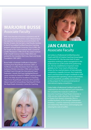 Marjorie Busse
Associate Faculty
With many decades of business experience and 18
years as an executive business coach, Marjorie Busse
has expertise in developing successful leaders. For
the last 16 years, she has been a lead faculty member
in the ICF-accredited Certified Executive Coaching
program at Royal Roads University. Prior to RRU, she
has taught at the Justice Institute of BC’s Centre for
Conflict Resolution (1996-2010); the Justice Institute
of BC’s Health Science Centre (1986-2002) and
worked for the Canadian Red Cross, Heart and Stroke
Foundation (1987-2007).
Busse holds a Graduate Certificate in Executive
Coaching from Royal Roads University (2001), a
Certificate in Conflict Resolution from the Justice
Institute of British Columbia (1996) and is a Master
Certified Coach through the International Coach
Federation. Awards that have highlighted Busse’s
career include the Global ICF PRISM Coaching Award
(2015), the Kelly Award for Excellence in Teaching
(Team) from Royal Roads University (2015) and the
Gibson Award for Extraordinary Teaching 2014 from
the Royal Roads University’s Centre for Coaching.
jan Carley
Associate Faculty
Jan Carley is a Professional Certified Executive
Coach and CEO of Creative Coaching Group based
in Vancouver, B.C. She has more than 25 years’
experience working in senior management in the
professional non-profit world of the performing
arts. She has established an important niche
globally as the“Inner Coach of Barbershop”,
where she has coached dozens of internationally
competitive a cappella choruses, their leadership
teams and thousands of singers worldwide to shift
and expand their operating cultures and mindsets
to ones of positivity, possibility and excellence
as they prepare for the pressured demands of
international singing competitions.
Carley holds a Professional Certified Coach (PCC)
credential from the International Coach Federation.
She completed the Graduate Certificate in
Executive Coaching at Royal Roads University in
2006 and also holds a Bachelor of Arts Degree
in Theatre from Queen’s University. She is a
certified facilitator of the Strength Deployment
Inventory ®, a tool for improving communication
and relationship effectiveness and managing and
reducing the costs of conflict.
 