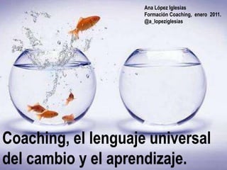 Ana López Iglesias
                     Formación Coaching, enero 2011.
                     @a_lopeziglesias




Coaching, el lenguaje universal
del cambio y el aprendizaje.
 