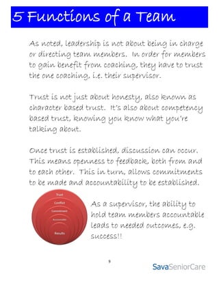 5 Functions of a Team
  As noted, leadership is not about being in charge
  or directing team members. In order for members
  to gain benefit from coaching, they have to trust
  the one coaching, i.e. their supervisor.

  Trust is not just about honesty, also known as
  character based trust. It’s also about competency
  based trust, knowing you know what you’re
  talking about.

  Once trust is established, discussion can occur.
  This means openness to feedback, both from and
  to each other. This in turn, allows commitments
  to be made and accountability to be established.

                   As a supervisor, the ability to
                   hold team members accountable
                   leads to needed outcomes, e.g.
                   success!!

                        9
 