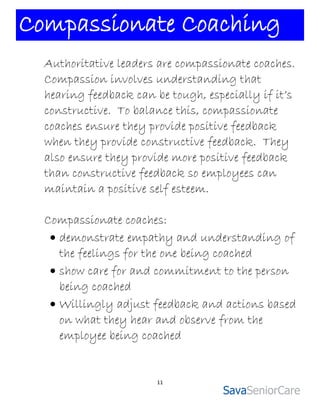 Compassionate Coaching
  Authoritative leaders are compassionate coaches.
  Compassion involves understanding that
  hearing feedback can be tough, especially if it’s
  constructive. To balance this, compassionate
  coaches ensure they provide positive feedback
  when they provide constructive feedback. They
  also ensure they provide more positive feedback
  than constructive feedback so employees can
  maintain a positive self esteem.

  Compassionate coaches:
    demonstrate empathy and understanding of
     the feelings for the one being coached
    show care for and commitment to the person
     being coached
    Willingly adjust feedback and actions based
     on what they hear and observe from the
     employee being coached


                        11
 