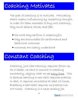 Coaching Motivates
 The goal of coaching is to motivate. Motivating
 others means influencing by impacting thought.
 In order for team members to buy into coaching ,
 they must believe, think, and feel:

   the work they perform is meaningful
   they are accountable for performance and
    behavioral outcomes
   outcomes are clearly understood


Constant Coaching
 Coaching, just like training, requires follow up.
 As a leader, we have to commit to coaching
 constantly, saying what we see every time. This
 is because learning a new skill requires practice.
 In fact, it requires we practice at least 12 times.
 Breaking a bad habit requires we practice over
 100 times. Coaching is a never ending job.
                        12
 