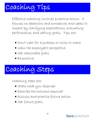 Coaching Tips
 Effective coaching involves proactive action. It
 focuses on behaviors and procedures and seeks to
 impact by clarifying expectations, evaluating
 performance, and setting goals. Tips are:

   Don’t wait for a problem or crisis to coach
   Gain the employee’s perspective
   Set reasonable goals
   Be positive


Coaching Steps
 Coaching steps are:
   State what you observed
   Describe the outcome required
   Discuss and practice future action
   Set future goals


                       13
 