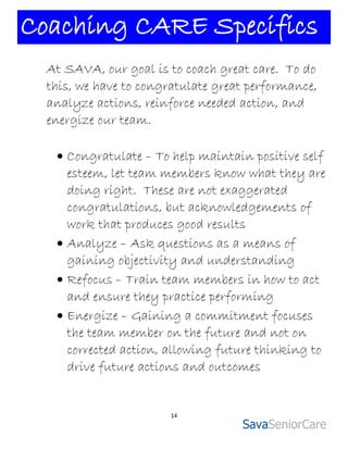 Coaching CARE Specifics
  At SAVA, our goal is to coach great care. To do
  this, we have to congratulate great performance,
  analyze actions, reinforce needed action, and
  energize our team.

    Congratulate – To help maintain positive self
     esteem, let team members know what they are
     doing right. These are not exaggerated
     congratulations, but acknowledgements of
     work that produces good results
    Analyze – Ask questions as a means of
     gaining objectivity and understanding
    Refocus – Train team members in how to act
     and ensure they practice performing
    Energize – Gaining a commitment focuses
     the team member on the future and not on
     corrected action, allowing future thinking to
     drive future actions and outcomes


                        14
 