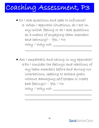 Coaching Assessment, P3
   Do I ask questions and seek to influence?
     o When I approach situations, do I act on
        my initial feeling or do I ask questions
        as a means of engaging team members
        and learning? – Yes / No
        Why / Why not: _________________________
        ___________________________________________

   Am I empathetic and caring in my approach?
     o Do I consider the feelings and reactions of
       my team members before and during our
       interactions, seeking to achieve goals
       without damaging self esteem or create
       bad feelings? – Yes / No
       Why / Why not: _________________________
       ___________________________________________
       ___________________________________________




                      18
 