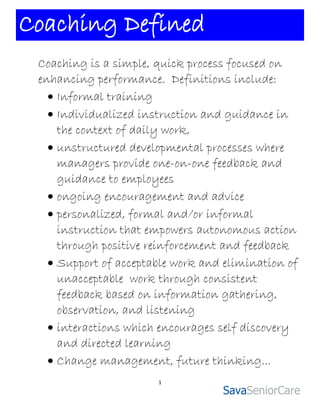 Coaching Defined
 Coaching is a simple, quick process focused on
 enhancing performance. Definitions include:
    Informal training
    Individualized instruction and guidance in
     the context of daily work,
    unstructured developmental processes where
     managers provide one-on-one feedback and
     guidance to employees
    ongoing encouragement and advice
    personalized, formal and/or informal
     instruction that empowers autonomous action
     through positive reinforcement and feedback
    Support of acceptable work and elimination of
     unacceptable work through consistent
     feedback based on information gathering,
     observation, and listening
    interactions which encourages self discovery
     and directed learning
    Change management, future thinking...
                       1
 